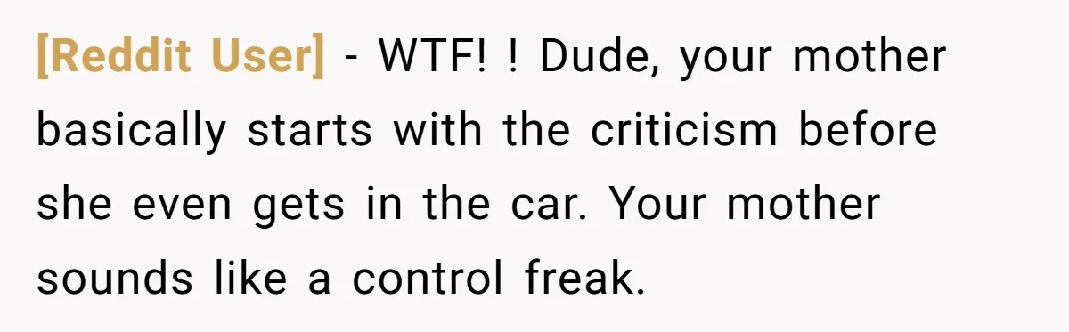 [Reddit User] - WTF! ! Dude, your mother basically starts with the criticism before she even gets in the car. Your mother sounds like a control freak.