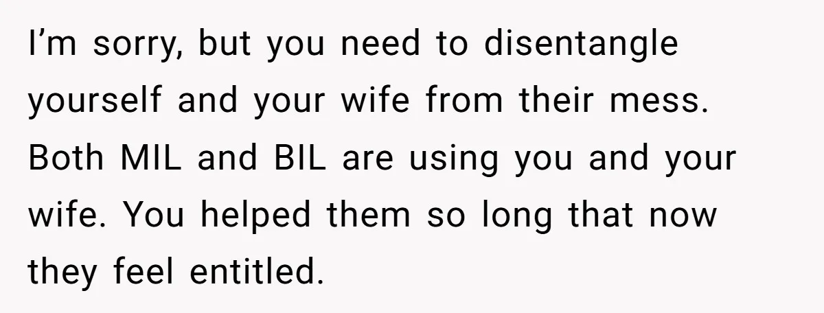 I’m sorry, but you need to disentangle yourself and your wife from their mess. Both MIL and BIL are using you and your wife. You helped them so long that...