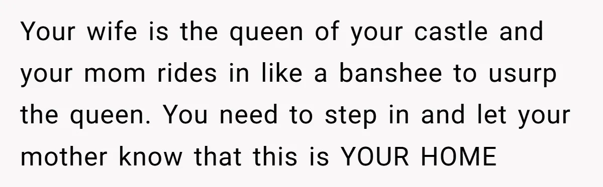 Your wife is the queen of your castle and your mom rides in like a banshee to usurp the queen. You need to step in and let your mother know...