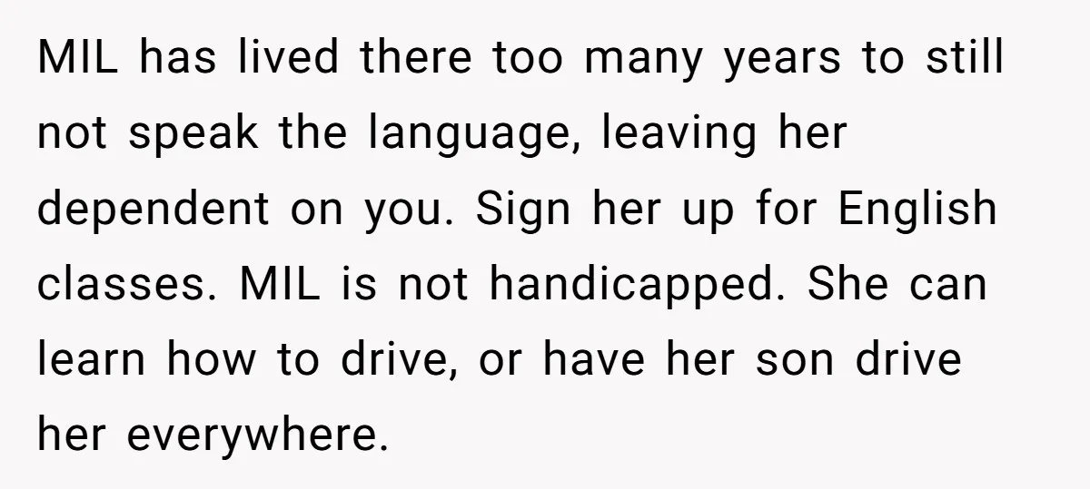 MIL has lived there too many years to still not speak the language, leaving her dependent on you. Sign her up for English classes. MIL is not handicapped. She can...