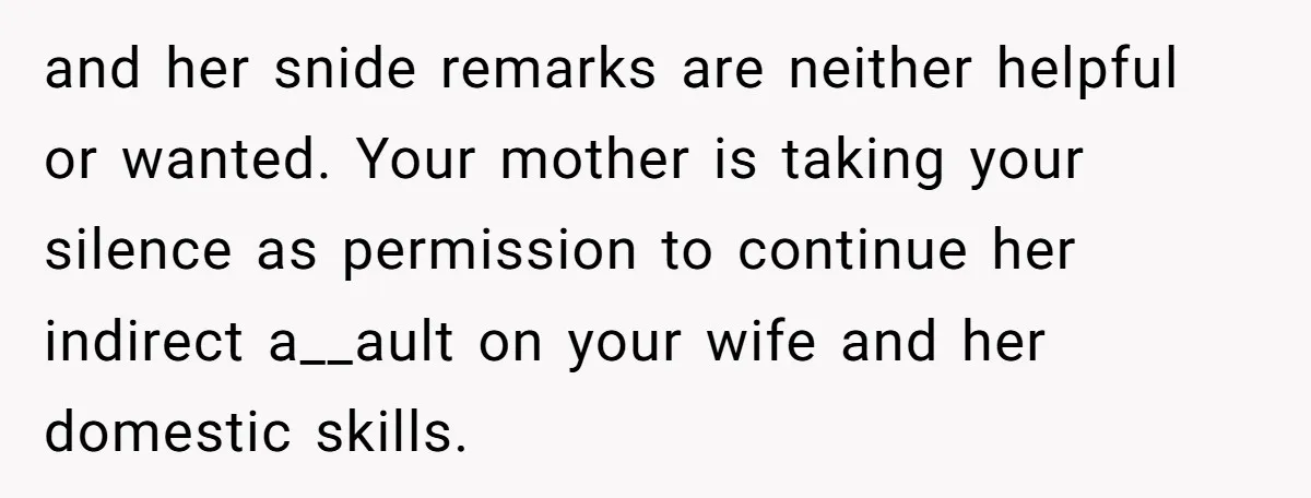 and her snide remarks are neither helpful or wanted. Your mother is taking your silence as permission to continue her indirect a__ault on your wife and her domestic skills.