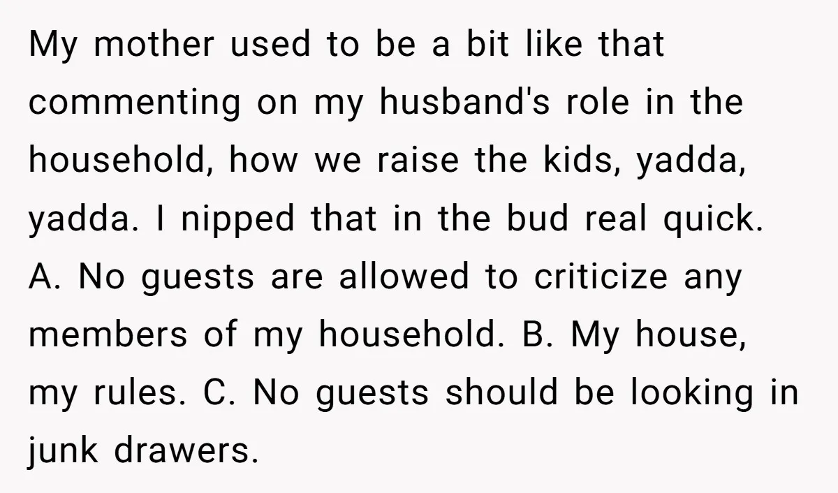 My mother used to be a bit like that commenting on my husband's role in the household, how we raise the kids, yadda, yadda. I nipped that in the bud...