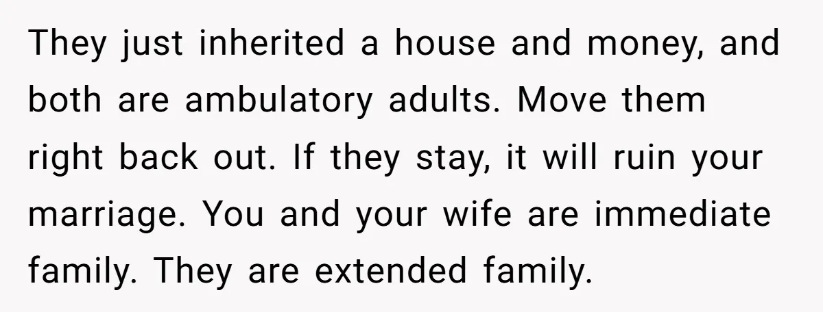 They just inherited a house and money, and both are ambulatory adults. Move them right back out. If they stay, it will ruin your marriage. You and your wife are...