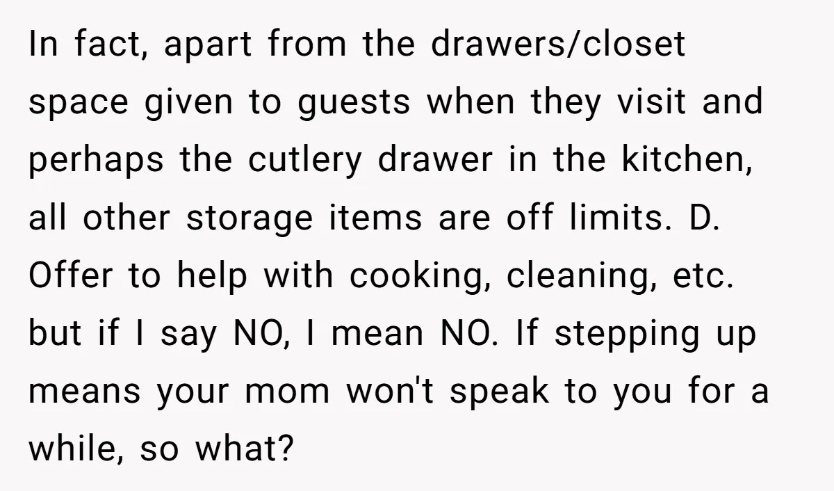 In fact, apart from the drawers/closet space given to guests when they visit and perhaps the cutlery drawer in the kitchen, all other storage items are off limits. D. Offer...