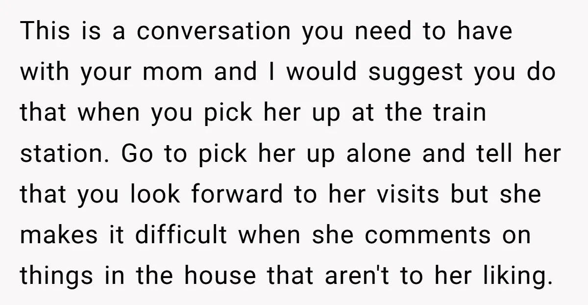 This is a conversation you need to have with your mom and I would suggest you do that when you pick her up at the train station. Go to pick...