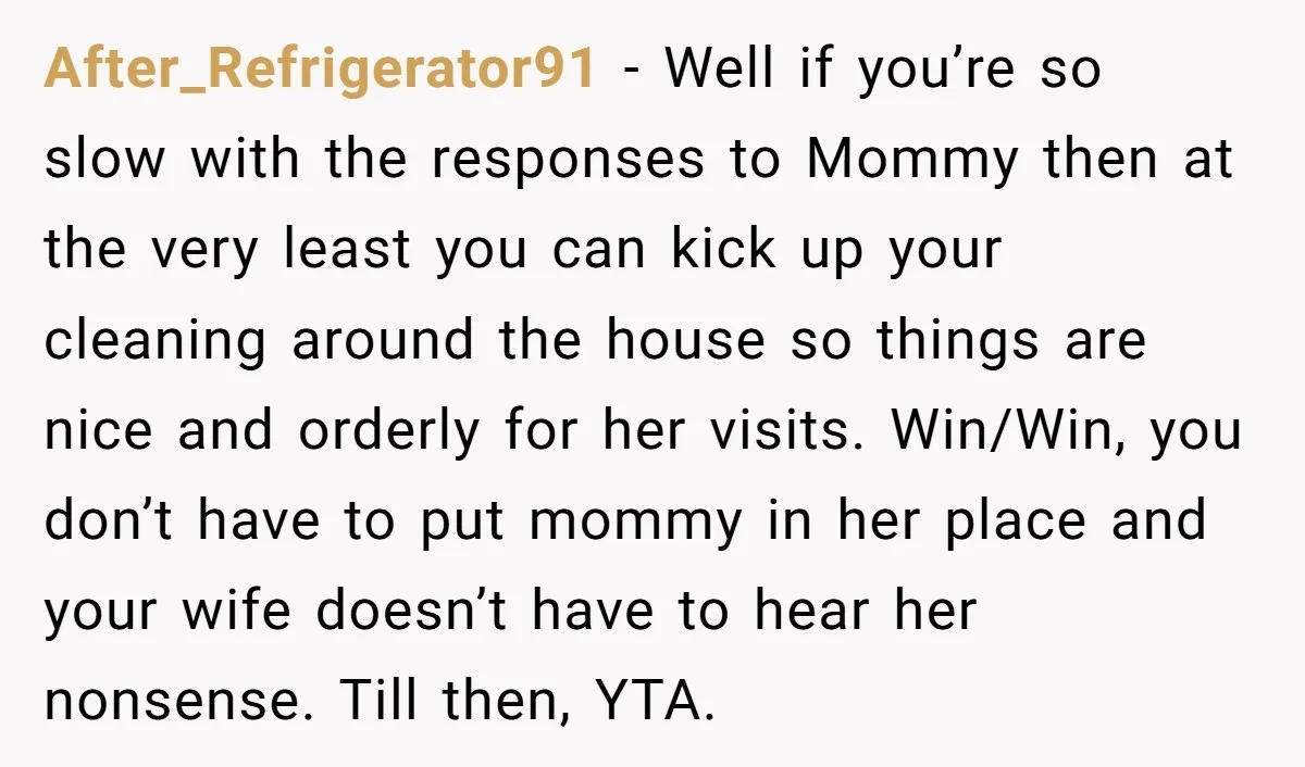 After_Refrigerator91 - Well if you’re so slow with the responses to Mommy then at the very least you can kick up your cleaning around the house so things are nice...