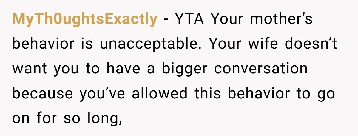 MyTh0ughtsExactly - YTA Your mother’s behavior is unacceptable. Your wife doesn’t want you to have a bigger conversation because you’ve allowed this behavior to go on for so long,