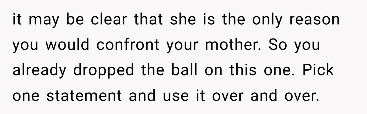 it may be clear that she is the only reason you would confront your mother. So you already dropped the ball on this one. Pick one statement and use it...