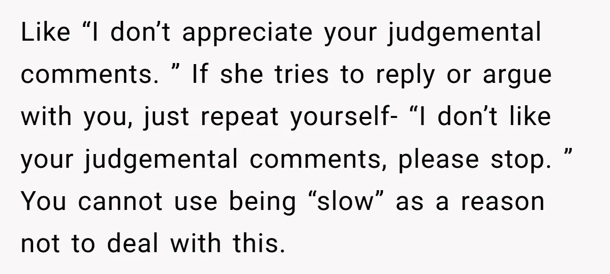 Like “I don’t appreciate your judgemental comments. ” If she tries to reply or argue with you, just repeat yourself- “I don’t like your judgemental comments, please stop. ” You...