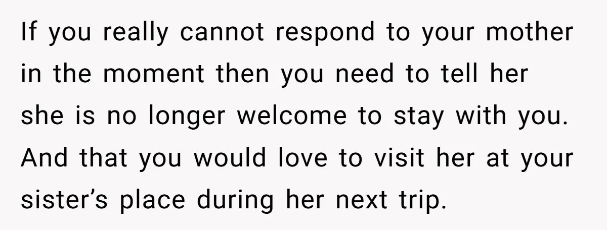 If you really cannot respond to your mother in the moment then you need to tell her she is no longer welcome to stay with you. And that you would...