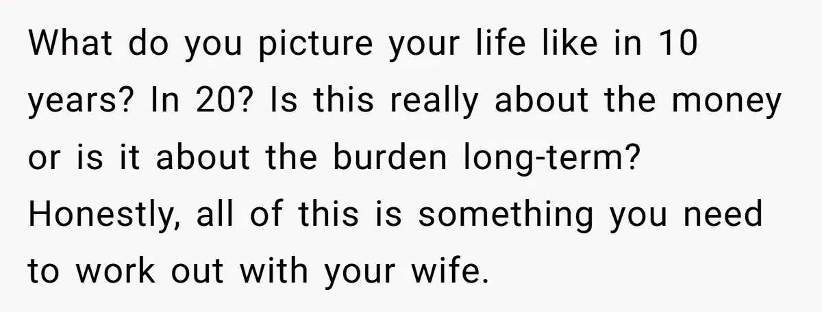 What do you picture your life like in 10 years? In 20? Is this really about the money or is it about the burden long-term? Honestly, all of this is...