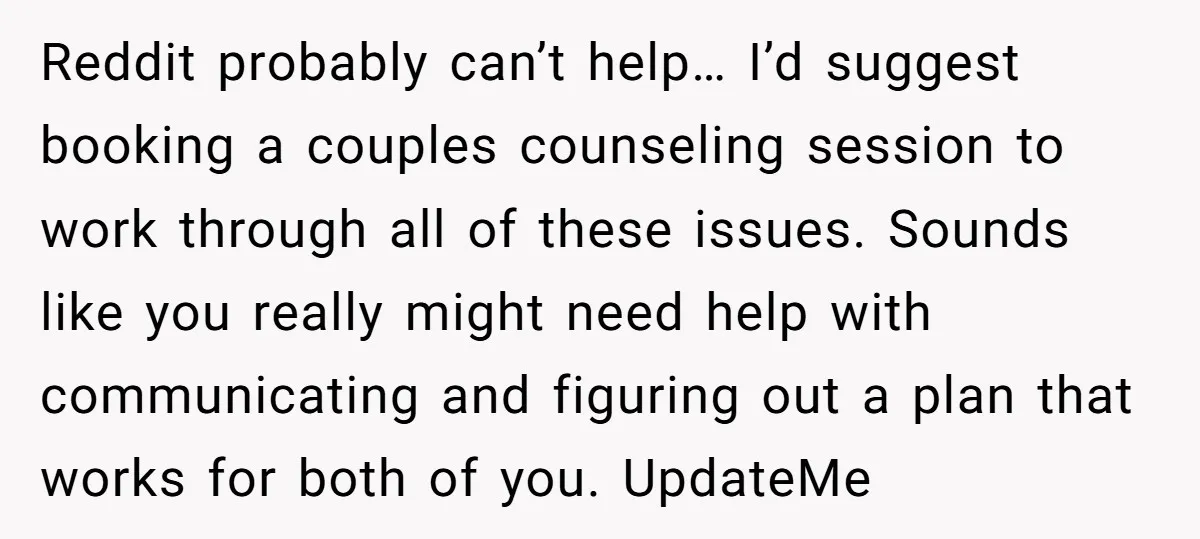 Reddit probably can’t help… I’d suggest booking a couples counseling session to work through all of these issues. Sounds like you really might need help with communicating and figuring out...