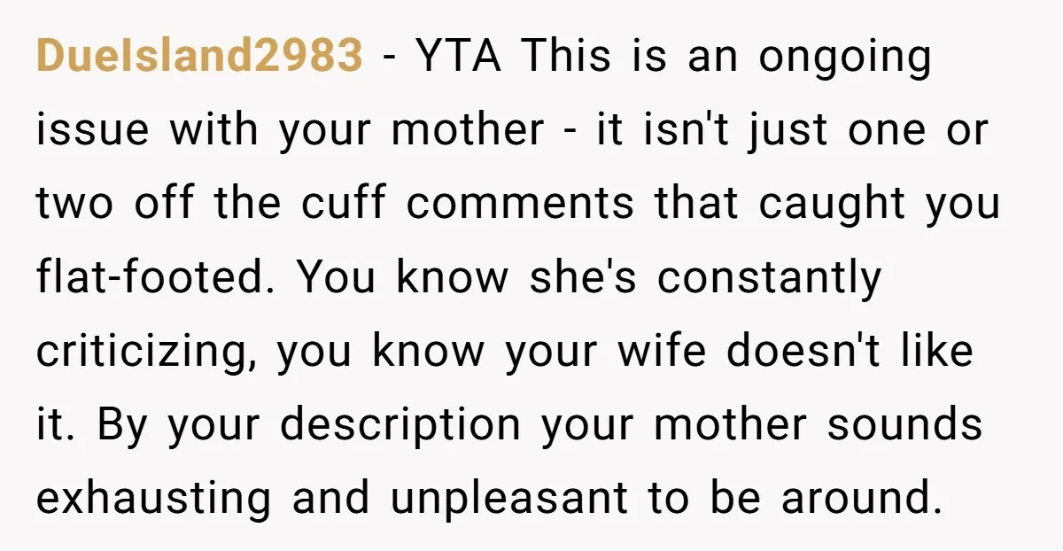 DueIsland2983 - YTA This is an ongoing issue with your mother - it isn't just one or two off the cuff comments that caught you flat-footed. You know she's constantly...