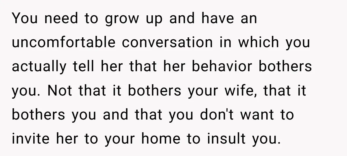 You need to grow up and have an uncomfortable conversation in which you actually tell her that her behavior bothers you. Not that it bothers your wife, that it bothers...