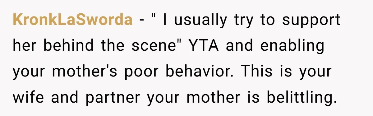 KronkLaSworda - " I usually try to support her behind the scene" YTA and enabling your mother's poor behavior. This is your wife and partner your mother is belittling.