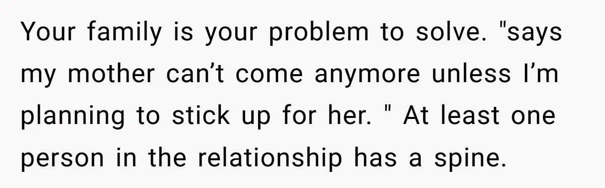 Your family is your problem to solve. "says my mother can’t come anymore unless I’m planning to stick up for her. " At least one person in the relationship has...