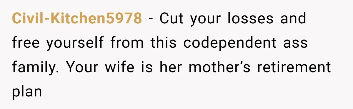 Civil-Kitchen5978 − Cut your losses and free yourself from this codependent ass family. Your wife is her mother’s retirement plan