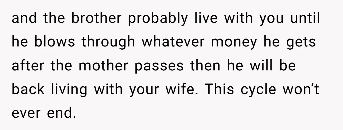 and the brother probably live with you until he blows through whatever money he gets after the mother passes then he will be back living with your wife. This cycle...