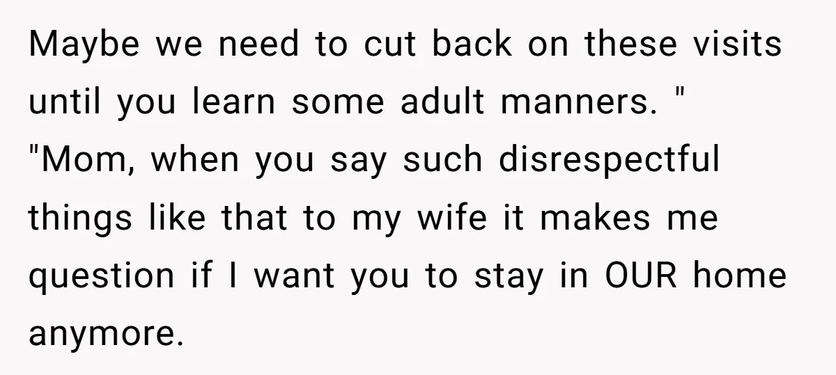 Maybe we need to cut back on these visits until you learn some adult manners. " "Mom, when you say such disrespectful things like that to my wife it makes...