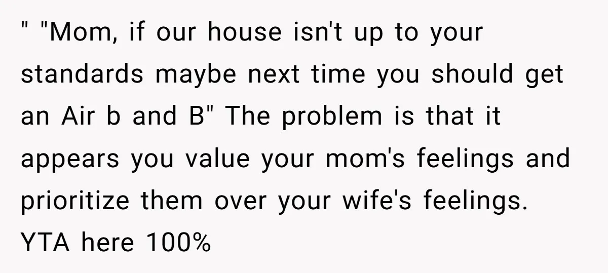 " "Mom, if our house isn't up to your standards maybe next time you should get an Air b and B" The problem is that it appears you value your...