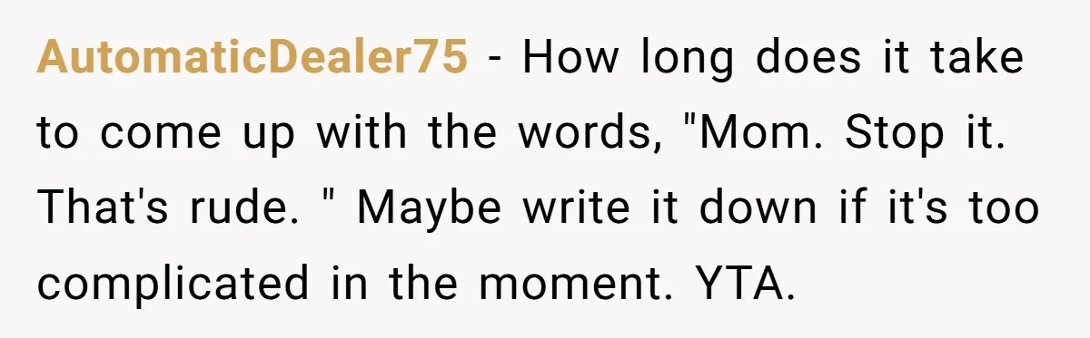 AutomaticDealer75 - How long does it take to come up with the words, "Mom. Stop it. That's rude. " Maybe write it down if it's too complicated in the moment....