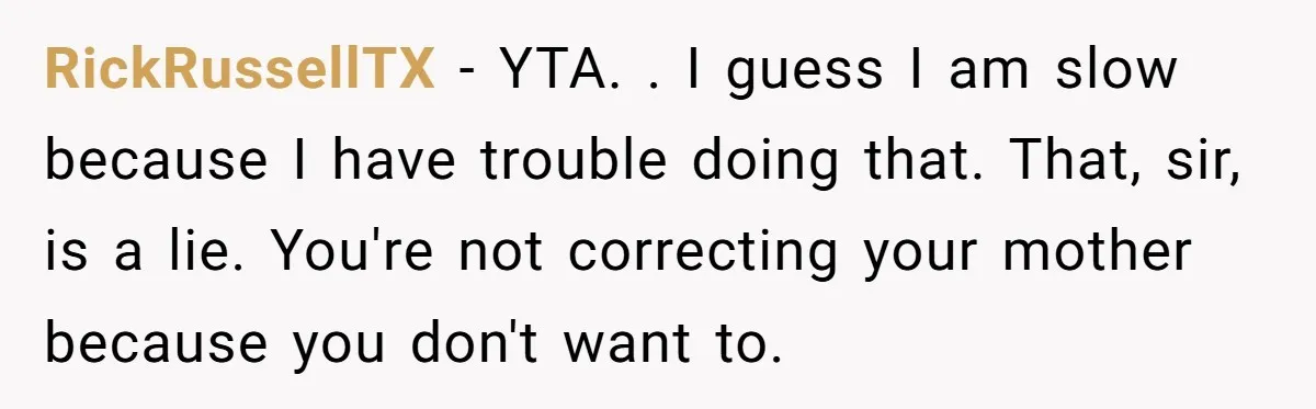 RickRussellTX - YTA. . I guess I am slow because I have trouble doing that. That, sir, is a lie. You're not correcting your mother because you don't want to.