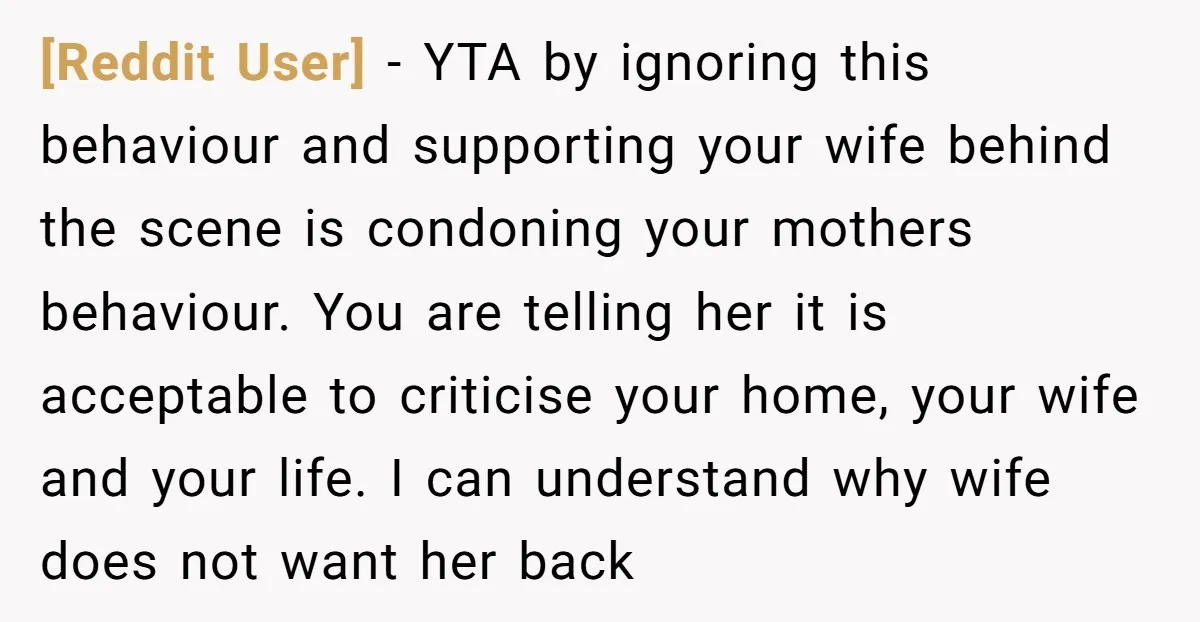 [Reddit User] - YTA by ignoring this behaviour and supporting your wife behind the scene is condoning your mothers behaviour. You are telling her it is acceptable to criticise your...