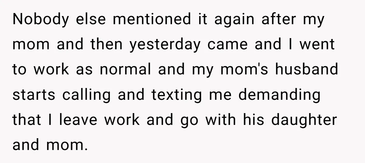 Nobody else mentioned it again after my mom and then yesterday came and I went to work as normal and my mom's husband starts calling and texting me demanding that...