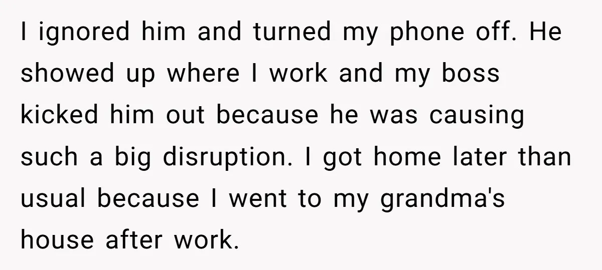 I ignored him and turned my phone off. He showed up where I work and my boss kicked him out because he was causing such a big disruption. I got...