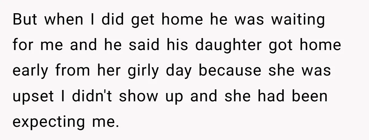 But when I did get home he was waiting for me and he said his daughter got home early from her girly day because she was upset I didn't show...