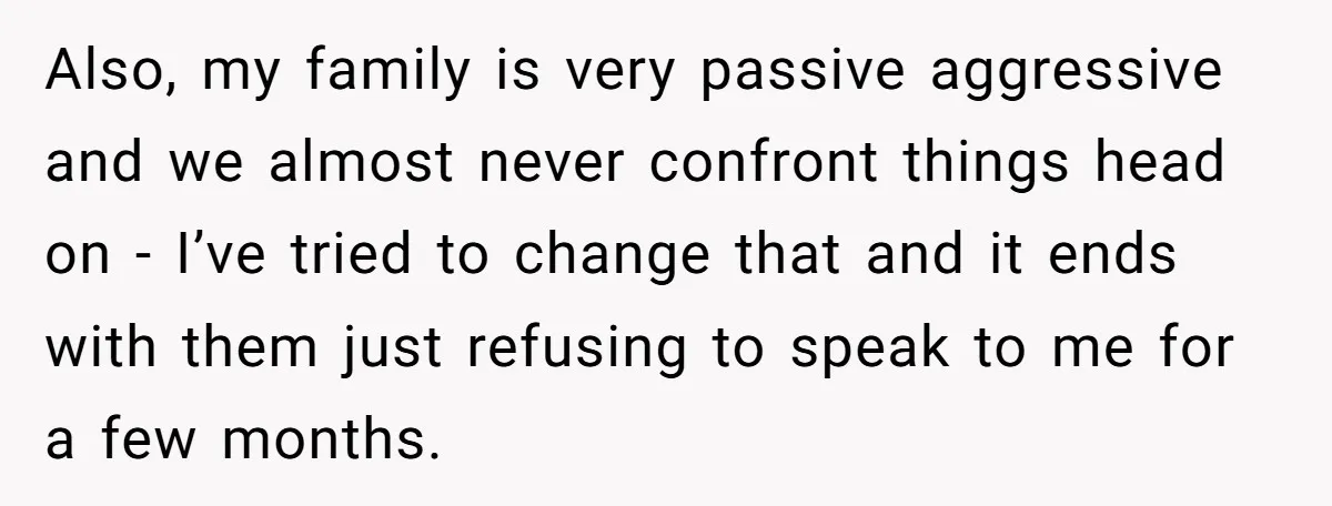 Also, my family is very passive aggressive and we almost never confront things head on - I’ve tried to change that and it ends with them just refusing to speak...