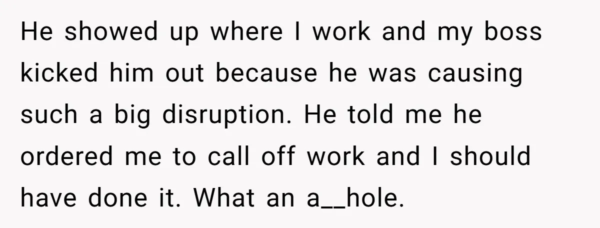 He showed up where I work and my boss kicked him out because he was causing such a big disruption. He told me he ordered me to call off work...