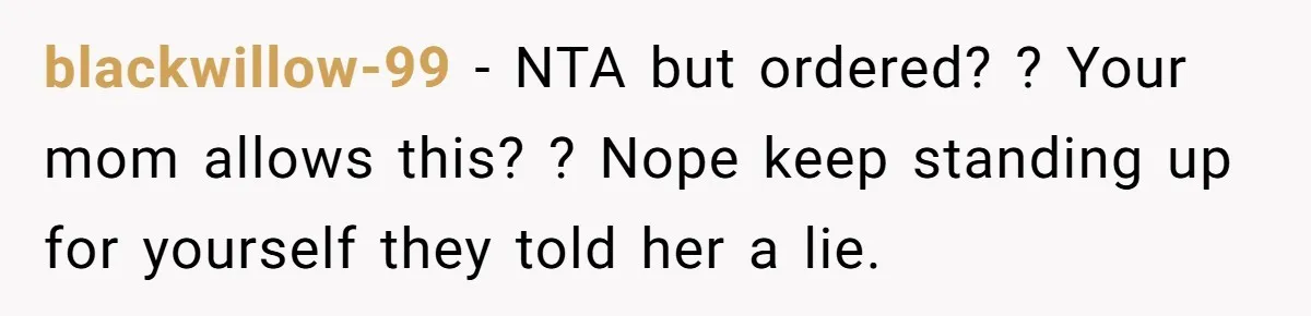 blackwillow-99 − NTA but ordered? ? Your mom allows this? ? Nope keep standing up for yourself they told her a lie.