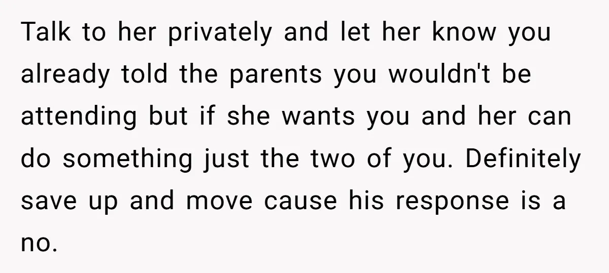 Talk to her privately and let her know you already told the parents you wouldn't be attending but if she wants you and her can do something just the two...