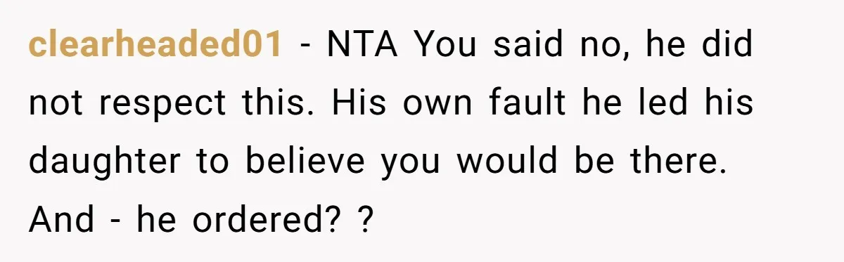clearheaded01 − NTA You said no, he did not respect this. His own fault he led his daughter to believe you would be there. And - he ordered? ?