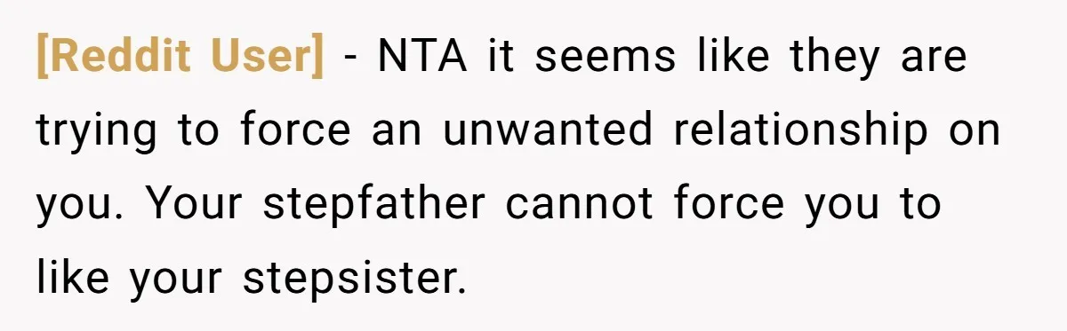 [Reddit User] − NTA it seems like they are trying to force an unwanted relationship on you. Your stepfather cannot force you to like your stepsister.