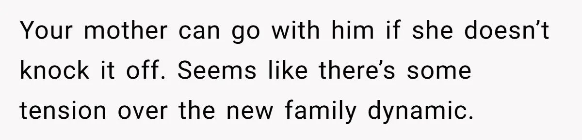Your mother can go with him if she doesn’t knock it off. Seems like there’s some tension over the new family dynamic.