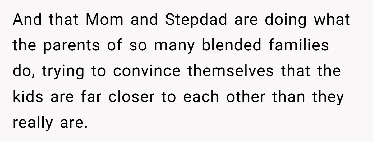 And that Mom and Stepdad are doing what the parents of so many blended families do, trying to convince themselves that the kids are far closer to each other than...
