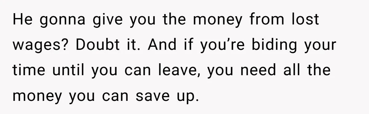 He gonna give you the money from lost wages? Doubt it. And if you’re biding your time until you can leave, you need all the money you can save up.