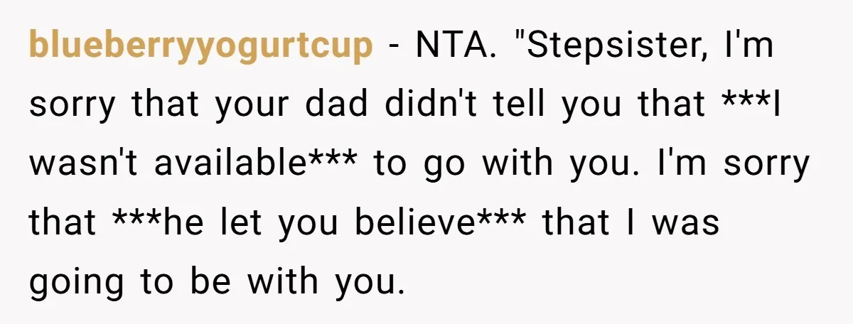 blueberryyogurtcup − NTA. "Stepsister, I'm sorry that your dad didn't tell you that ***I wasn't available*** to go with you. I'm sorry that ***he let you believe*** that I was...