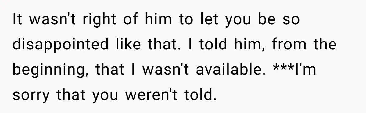 It wasn't right of him to let you be so disappointed like that. I told him, from the beginning, that I wasn't available. ***I'm sorry that you weren't told.