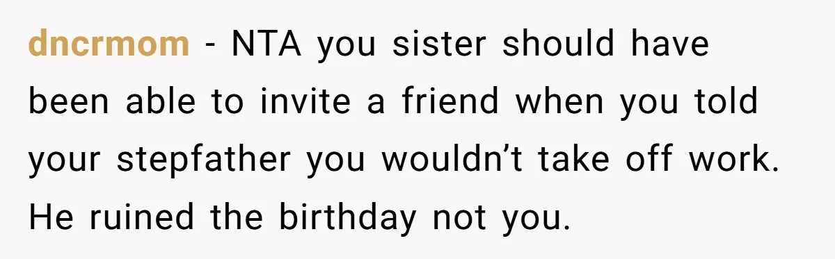 dncrmom − NTA you sister should have been able to invite a friend when you told your stepfather you wouldn’t take off work. He ruined the birthday not you.