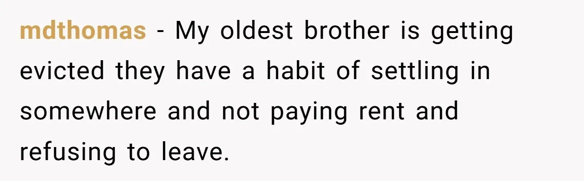 mdthomas − My oldest brother is getting evicted they have a habit of settling in somewhere and not paying rent and refusing to leave.