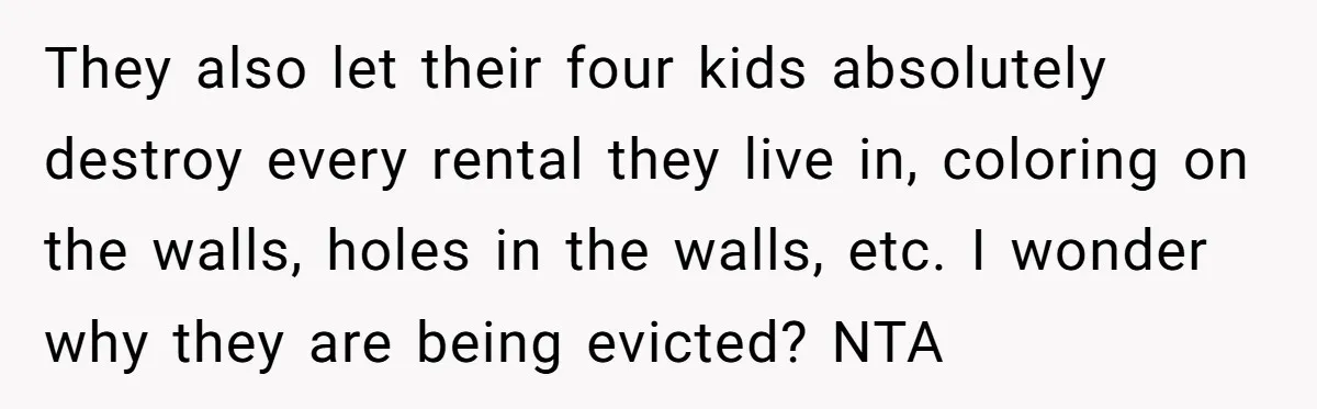 They also let their four kids absolutely destroy every rental they live in, coloring on the walls, holes in the walls, etc. I wonder why they are being evicted? NTA
