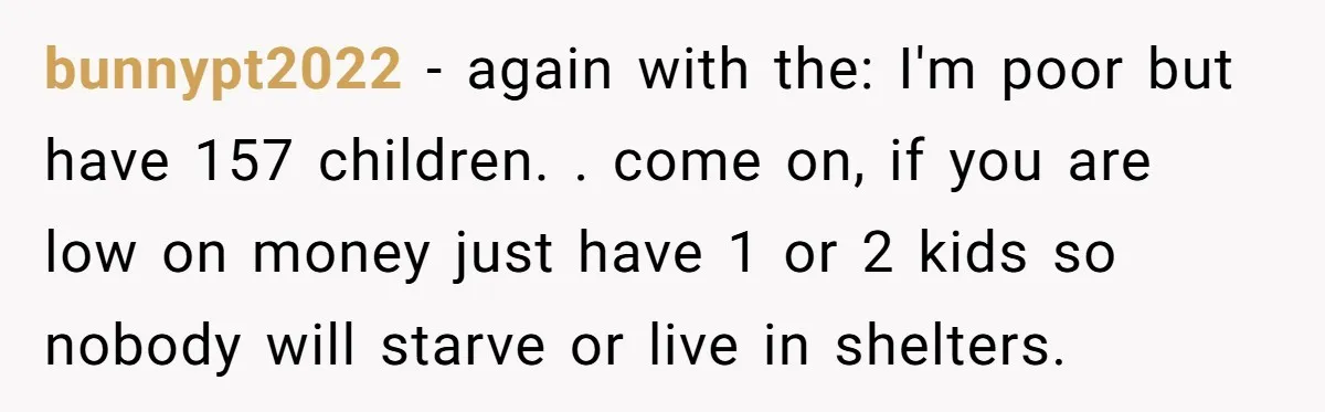 bunnypt2022 − again with the: I'm poor but have 157 children. . come on, if you are low on money just have 1 or 2 kids so nobody will starve...