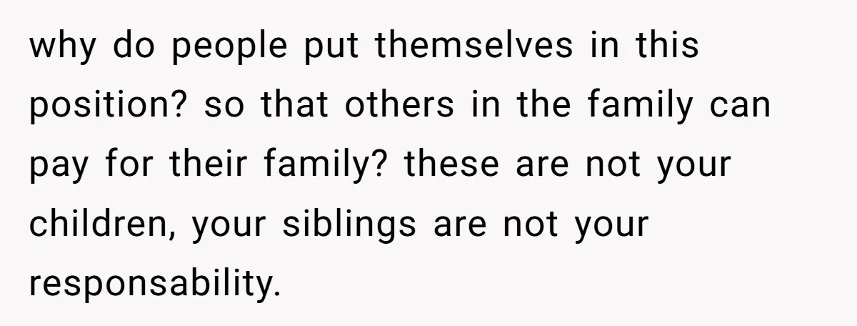 why do people put themselves in this position? so that others in the family can pay for their family? these are not your children, your siblings are not your responsability.