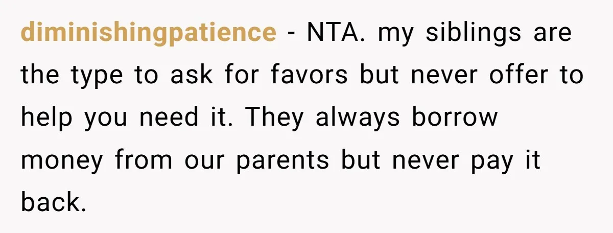 diminishingpatience − NTA. my siblings are the type to ask for favors but never offer to help you need it. They always borrow money from our parents but never pay...