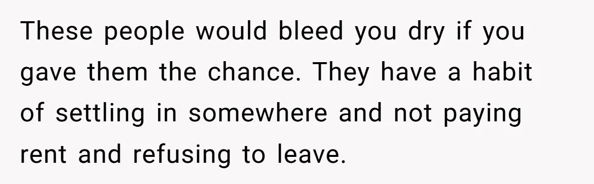 These people would bleed you dry if you gave them the chance. They have a habit of settling in somewhere and not paying rent and refusing to leave.