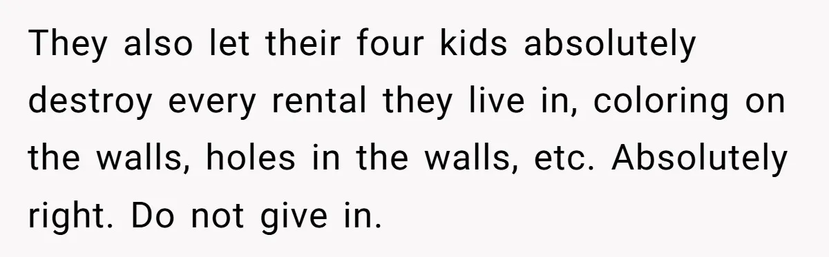 They also let their four kids absolutely destroy every rental they live in, coloring on the walls, holes in the walls, etc. Absolutely right. Do not give in.