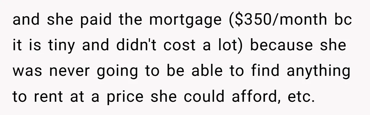 and she paid the mortgage ($350/month bc it is tiny and didn't cost a lot) because she was never going to be able to find anything to rent at a...